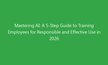 Mastering AI: A 5-Step Guide to Training Employees for Responsible and Effective Use in 2026